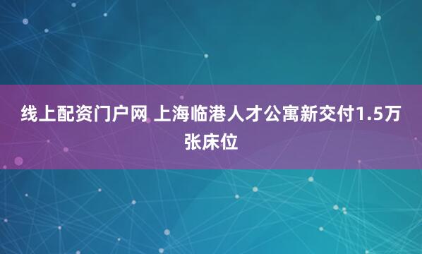 线上配资门户网 上海临港人才公寓新交付1.5万张床位