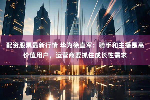 配资股票最新行情 华为徐直军：骑手和主播是高价值用户，运营商要抓住成长性需求