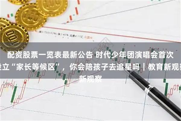 配资股票一览表最新公告 时代少年团演唱会首次设立“家长等候区”，你会陪孩子去追星吗｜教育新观察
