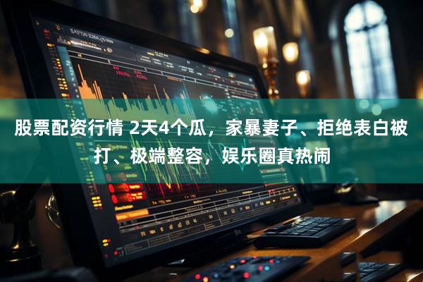 股票配资行情 2天4个瓜，家暴妻子、拒绝表白被打、极端整容，娱乐圈真热闹
