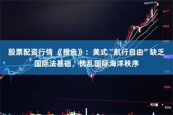 股票配资行情 《报告》：美式“航行自由”缺乏国际法基础，扰乱国际海洋秩序