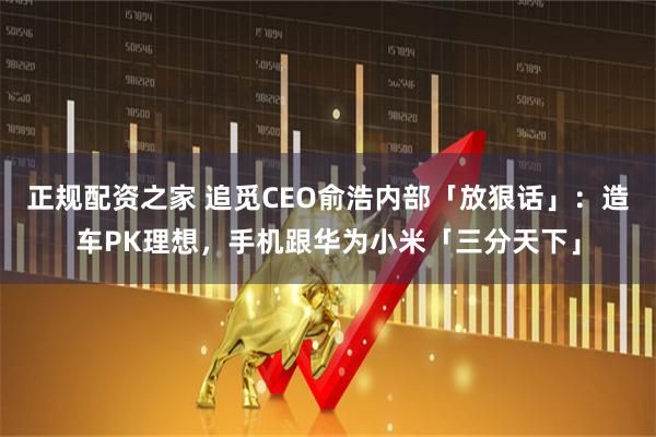 正规配资之家 追觅CEO俞浩内部「放狠话」：造车PK理想，手机跟华为小米「三分天下」