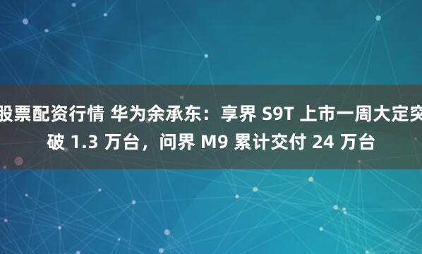 股票配资行情 华为余承东：享界 S9T 上市一周大定突破 1.3 万台，问界 M9 累计交付 24 万台