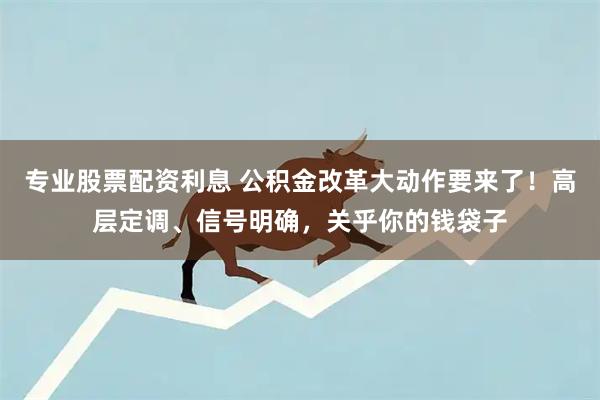 专业股票配资利息 公积金改革大动作要来了！高层定调、信号明确，关乎你的钱袋子