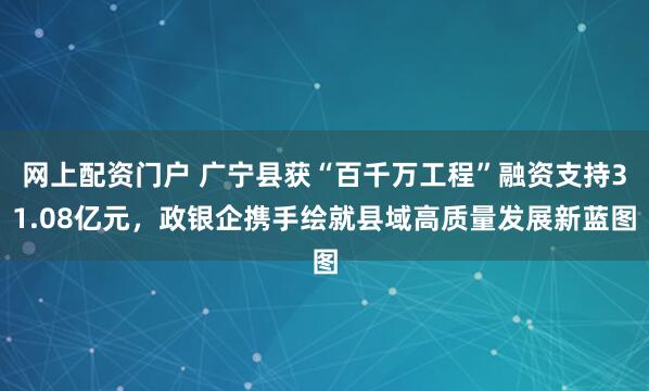 网上配资门户 广宁县获“百千万工程”融资支持31.08亿元，政银企携手绘就县域高质量发展新蓝图